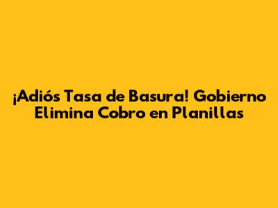 ¡Adiós Tasa de Basura! Gobierno Elimina Cobro en Planillas