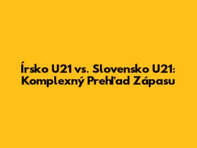Írsko U21 vs. Slovensko U21: Komplexný Prehľad Zápasu