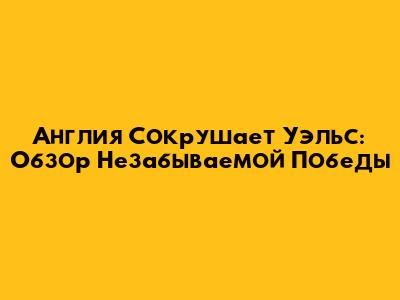 Англия Сокрушает Уэльс: Обзор Незабываемой Победы