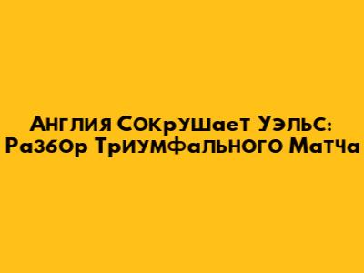 Англия Сокрушает Уэльс: Разбор Триумфального Матча