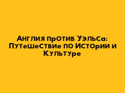 Англия против Уэльса: Путешествие по Истории и Культуре