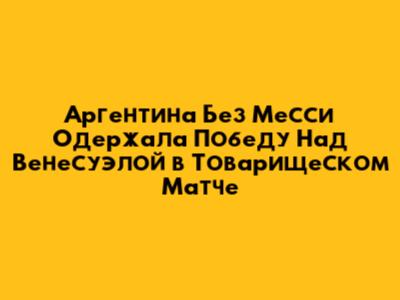 Аргентина Без Месси Одержала Победу Над Венесуэлой в Товарищеском Матче