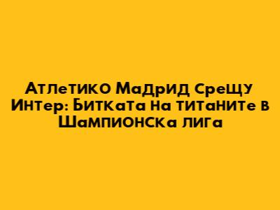 Атлетико Мадрид срещу Интер: Битката на титаните в Шампионска лига