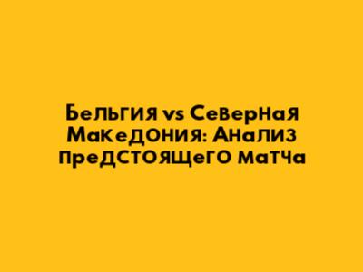 Бельгия vs Северная Македония: Анализ предстоящего матча