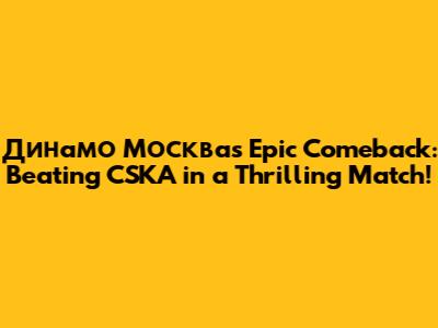 Динамо Москва's Epic Comeback: Beating CSKA in a Thrilling Match!