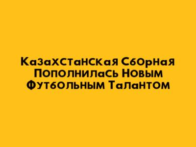 Казахстанская Сборная Пополнилась Новым Футбольным Талантом