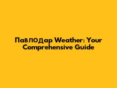 Павлодар Weather: Your Comprehensive Guide