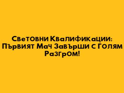 Световни Квалификации: Първият Мач Завърши с Голям Разгром!