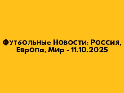 Футбольные Новости: Россия, Европа, Мир - 11.10.2025