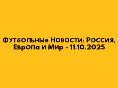 Футбольные Новости: Россия, Европа и Мир - 11.10.2025