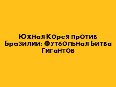 Южная Корея против Бразилии: Футбольная Битва Гигантов