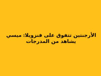 الأرجنتين تتفوق على فنزويلا: ميسي يشاهد من المدرجات