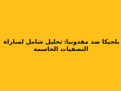 بلجيكا ضد مقدونيا: تحليل شامل لمباراة التصفيات الحاسمة