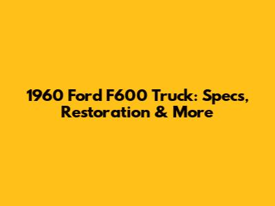 1960 Ford F600 Truck: Specs, Restoration & More