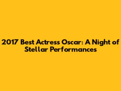 2017 Best Actress Oscar: A Night of Stellar Performances