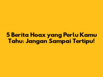 5 Berita Hoax yang Perlu Kamu Tahu: Jangan Sampai Tertipu!