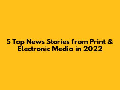 5 Top News Stories from Print & Electronic Media in 2022