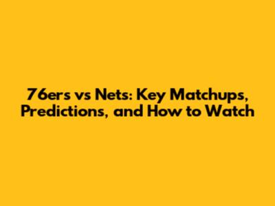 76ers vs Nets: Key Matchups, Predictions, and How to Watch