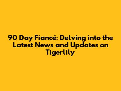 90 Day Fiancé: Delving into the Latest News and Updates on Tigerlily