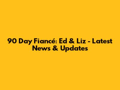90 Day Fiancé: Ed & Liz - Latest News & Updates