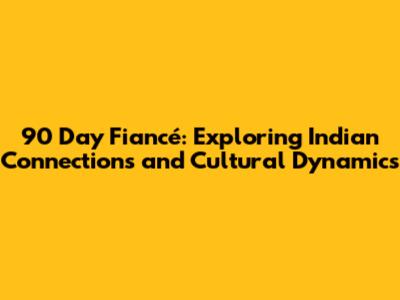 90 Day Fiancé: Exploring Indian Connections and Cultural Dynamics