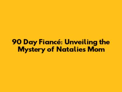 90 Day Fiancé: Unveiling the Mystery of Natalie's Mom