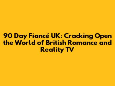 90 Day Fiancé UK: Cracking Open the World of British Romance and Reality TV
