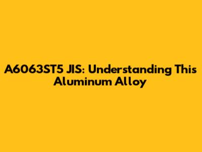 A6063ST5 JIS: Understanding This Aluminum Alloy
