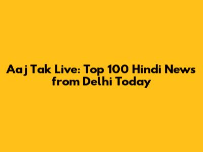 Aaj Tak Live: Top 100 Hindi News from Delhi Today