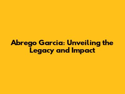 Abrego Garcia: Unveiling the Legacy and Impact