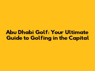 Abu Dhabi Golf: Your Ultimate Guide to Golfing in the Capital