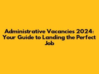 Administrative Vacancies 2024: Your Guide to Landing the Perfect Job