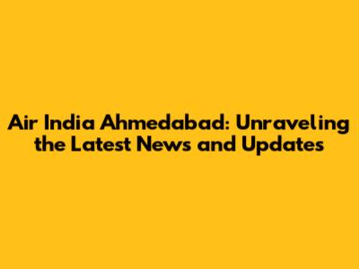 Air India Ahmedabad: Unraveling the Latest News and Updates