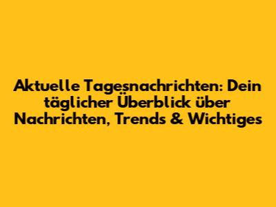 Aktuelle Tagesnachrichten: Dein täglicher Überblick über Nachrichten, Trends & Wichtiges