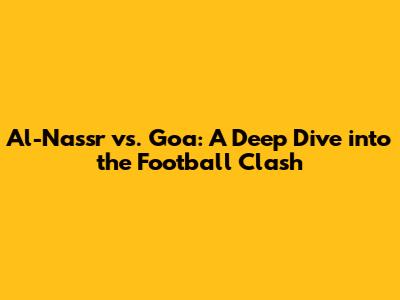 Al-Nassr vs. Goa: A Deep Dive into the Football Clash