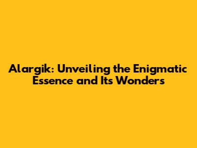 Alargik: Unveiling the Enigmatic Essence and Its Wonders