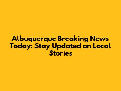 Albuquerque Breaking News Today: Stay Updated on Local Stories