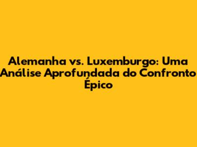 Alemanha vs. Luxemburgo: Uma Análise Aprofundada do Confronto Épico