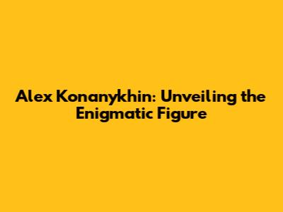 Alex Konanykhin: Unveiling the Enigmatic Figure