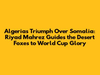 Algeria's Triumph Over Somalia: Riyad Mahrez Guides the Desert Foxes to World Cup Glory