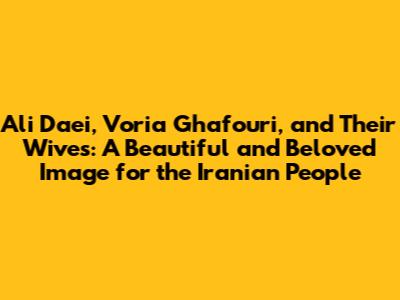 Ali Daei, Voria Ghafouri, and Their Wives: A Beautiful and Beloved Image for the Iranian People