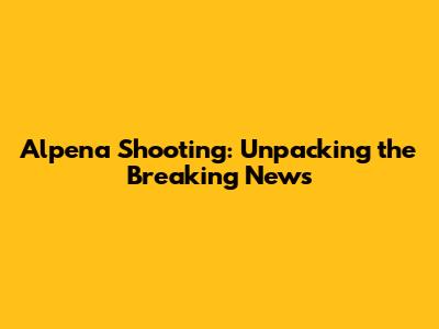 Alpena Shooting: Unpacking the Breaking News