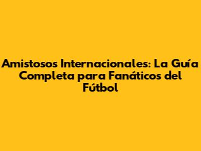 Amistosos Internacionales: La Guía Completa para Fanáticos del Fútbol