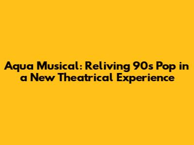 Aqua Musical: Reliving 90s Pop in a New Theatrical Experience