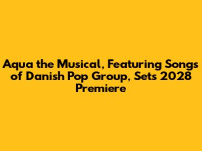 Aqua the Musical, Featuring Songs of Danish Pop Group, Sets 2028 Premiere