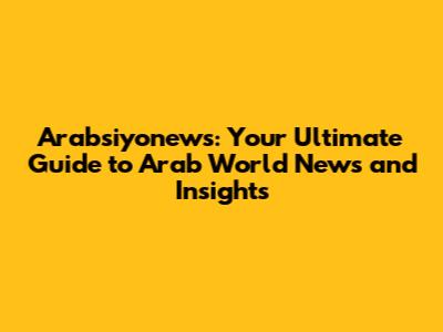 Arabsiyonews: Your Ultimate Guide to Arab World News and Insights