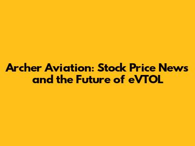Archer Aviation: Stock Price News and the Future of eVTOL