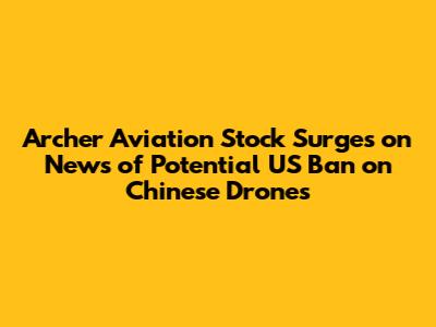 Archer Aviation Stock Surges on News of Potential US Ban on Chinese Drones