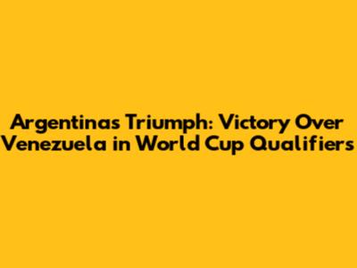 Argentina's Triumph: Victory Over Venezuela in World Cup Qualifiers