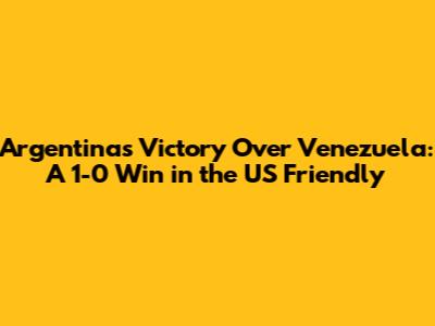 Argentina's Victory Over Venezuela: A 1-0 Win in the US Friendly